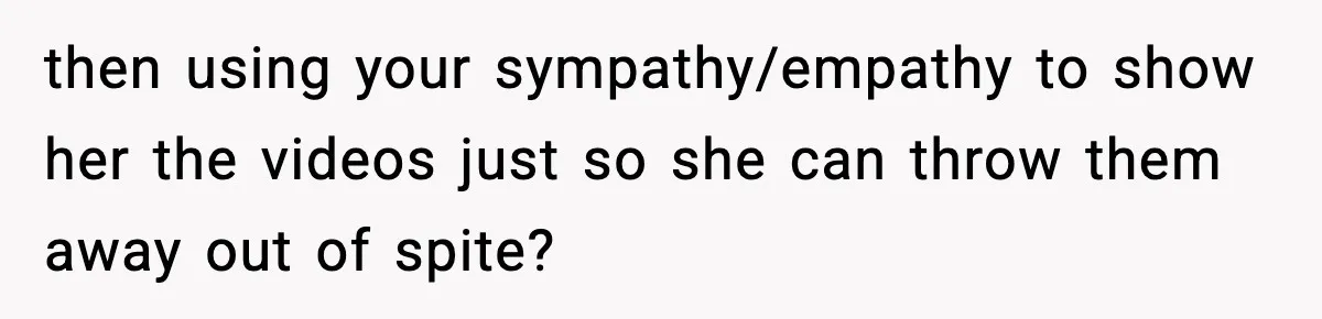 then using your sympathy/empathy to show her the videos just so she can throw them away out of spite?