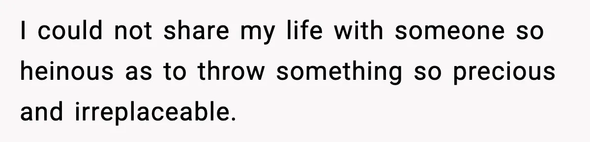 I could not share my life with someone so heinous as to throw something so precious and irreplaceable.