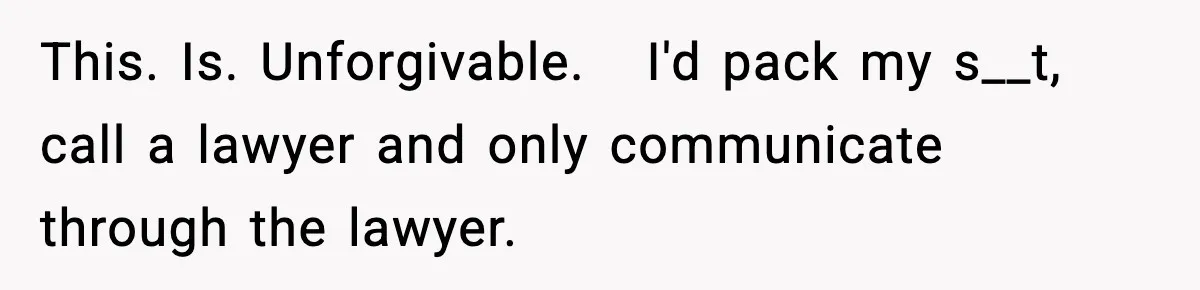 This. Is. Unforgivable.   I'd pack my s__t, call a lawyer and only communicate through the lawyer.