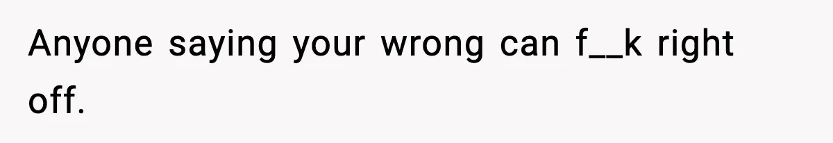 Anyone saying your wrong can f__k right off.