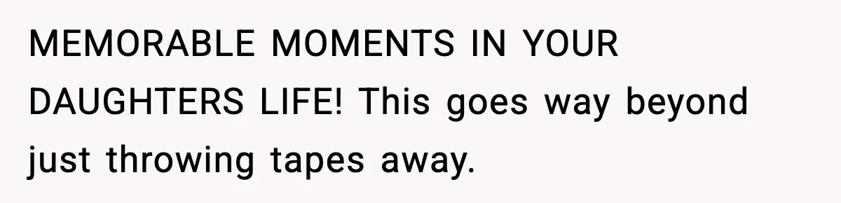 MEMORABLE MOMENTS IN YOUR DAUGHTERS LIFE! This goes way beyond just throwing tapes away.