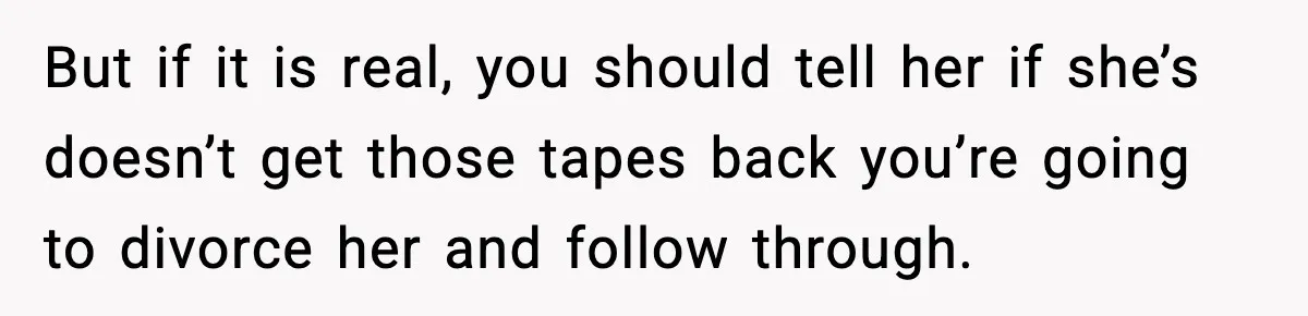 But if it is real, you should tell her if she’s doesn’t get those tapes back you’re going to divorce her and follow through.