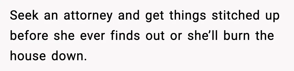 Seek an attorney and get things stitched up before she ever finds out or she’ll burn the house down.