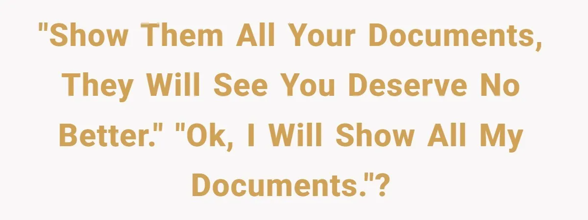 "Show them all your documents, they will see you deserve no better." "OK, I will show ALL my documents."?