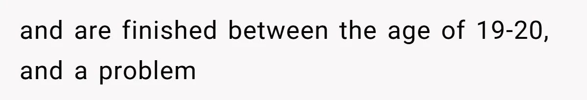 and are finished between the age of 19-20, and a problem