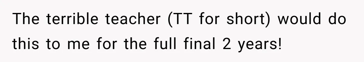 The terrible teacher (TT for short) would do this to me for the full final 2 years!