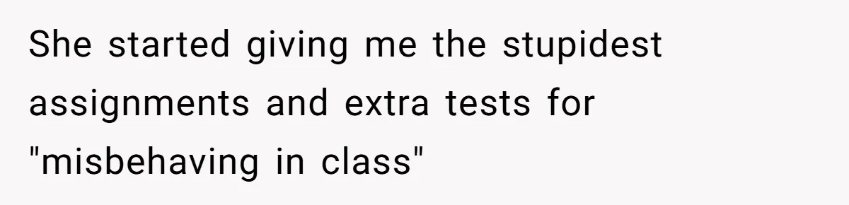 She started giving me the stupidest assignments and extra tests for "misbehaving in class"