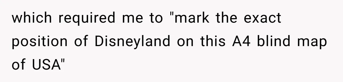 which required me to "mark the exact position of Disneyland on this A4 blind map of USA"