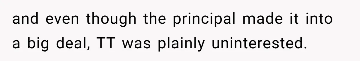 and even though the principal made it into a big deal, TT was plainly uninterested.