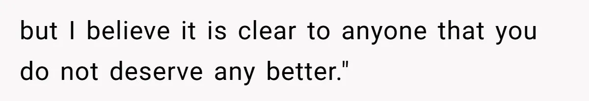 but I believe it is clear to anyone that you do not deserve any better."