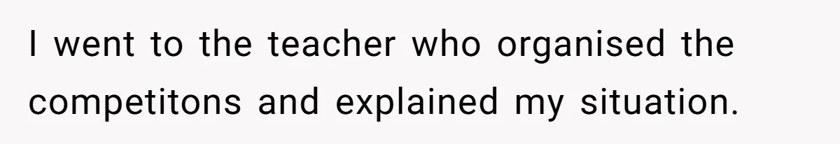 I went to the teacher who organised the competitons and explained my situation.