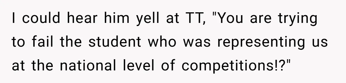 I could hear him yell at TT, "You are trying to fail the student who was representing us at the national level of competitions!?"