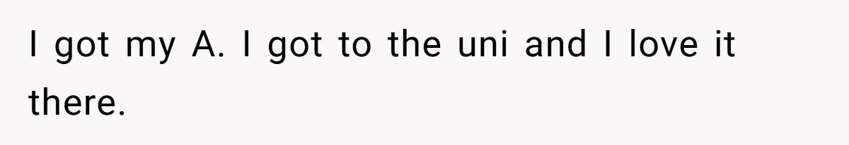 I got my A. I got to the uni and I love it there.