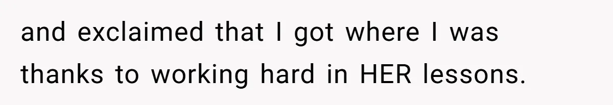 and exclaimed that I got where I was thanks to working hard in HER lessons.
