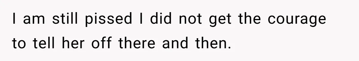 I am still pissed I did not get the courage to tell her off there and then.