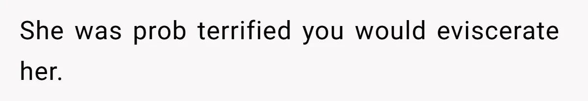 She was prob terrified you would eviscerate her.