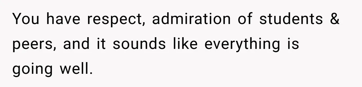 You have respect, admiration of students & peers, and it sounds like everything is going well.
