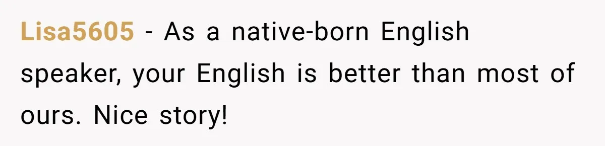 Lisa5605 − As a native-born English speaker, your English is better than most of ours. Nice story!