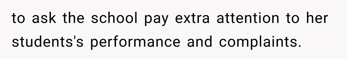 to ask the school pay extra attention to her students's performance and complaints.