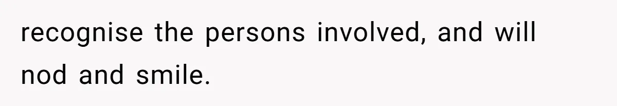recognise the persons involved, and will nod and smile.