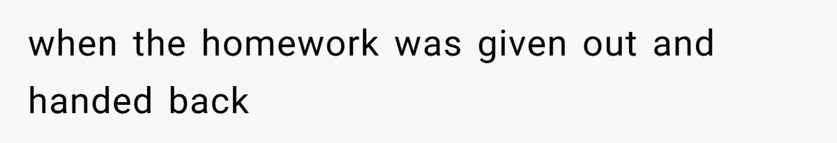 when the homework was given out and handed back