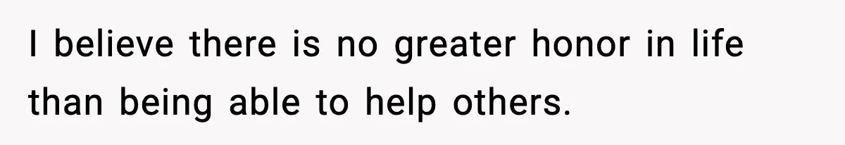 I believe there is no greater honor in life than being able to help others.