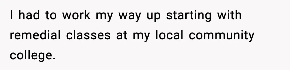 I had to work my way up starting with remedial classes at my local community college.