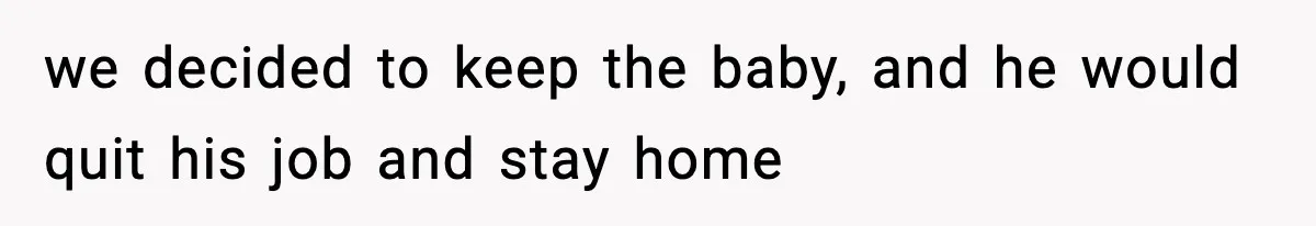 we decided to keep the baby, and he would quit his job and stay home
