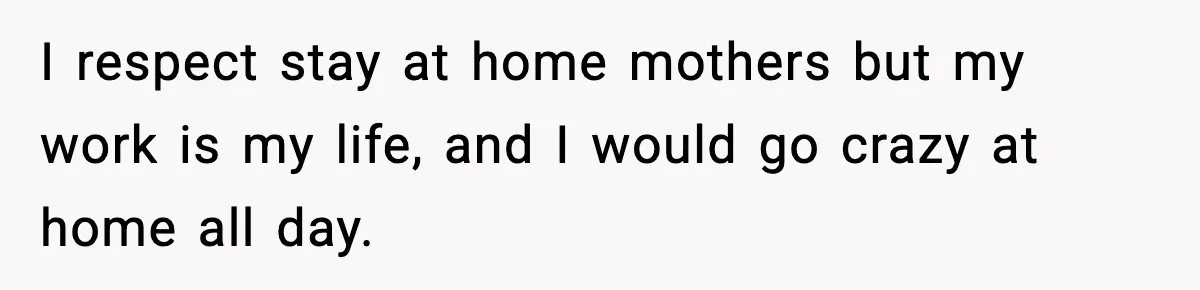 I respect stay at home mothers but my work is my life, and I would go crazy at home all day.