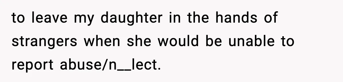 to leave my daughter in the hands of strangers when she would be unable to report abuse/n__lect.