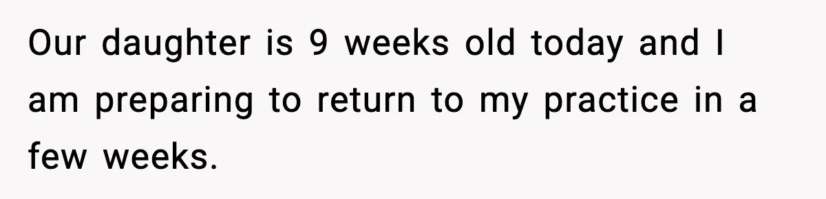 Our daughter is 9 weeks old today and I am preparing to return to my practice in a few weeks.