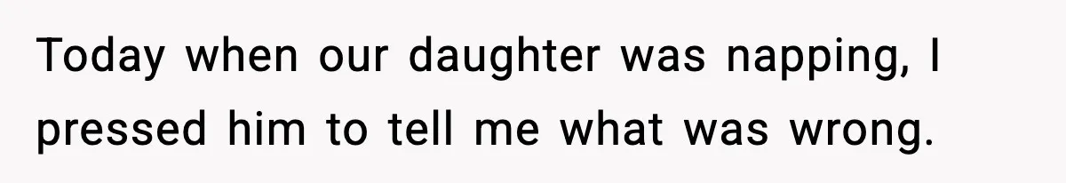 Today when our daughter was napping, I pressed him to tell me what was wrong.