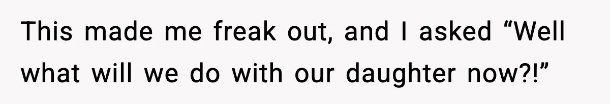This made me freak out, and I asked “Well what will we do with our daughter now?!”