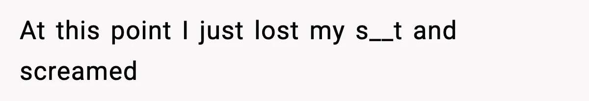 At this point I just lost my s__t and screamed