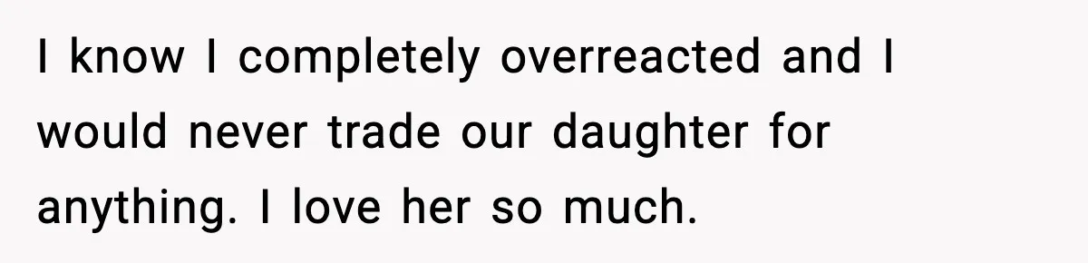 I know I completely overreacted and I would never trade our daughter for anything. I love her so much.