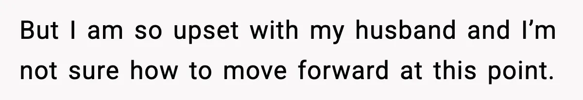 But I am so upset with my husband and I’m not sure how to move forward at this point.