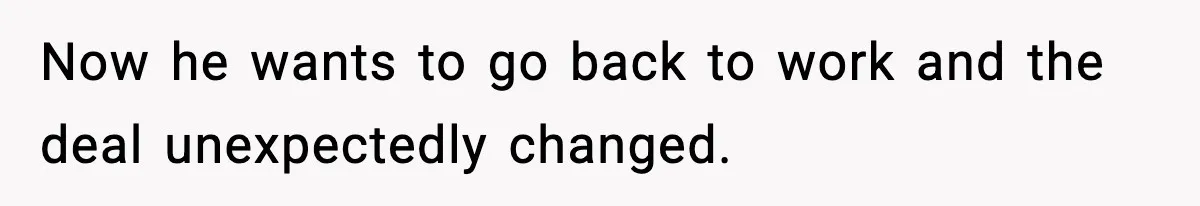 Now he wants to go back to work and the deal unexpectedly changed.