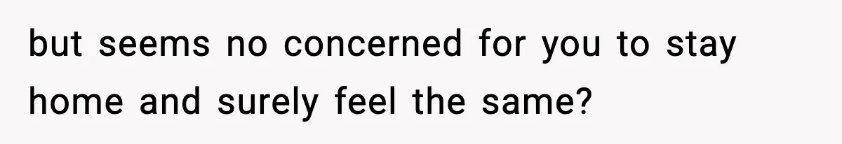 but seems no concerned for you to stay home and surely feel the same?