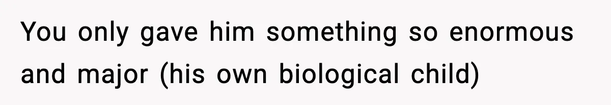 You only gave him something so enormous and major (his own biological child)
