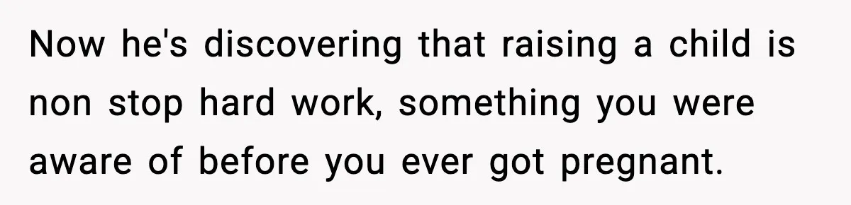 Now he's discovering that raising a child is non stop hard work, something you were aware of before you ever got pregnant.