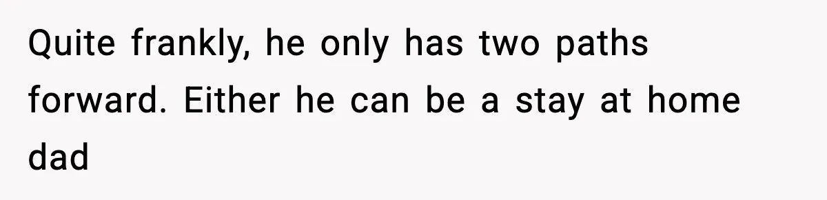 Quite frankly, he only has two paths forward. Either he can be a stay at home dad