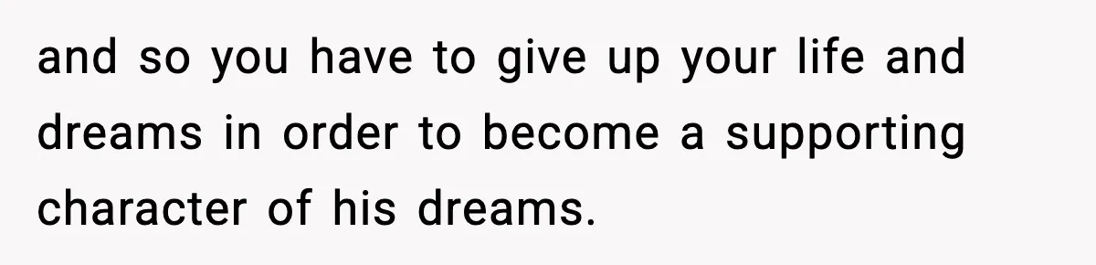 and so you have to give up your life and dreams in order to become a supporting character of his dreams.