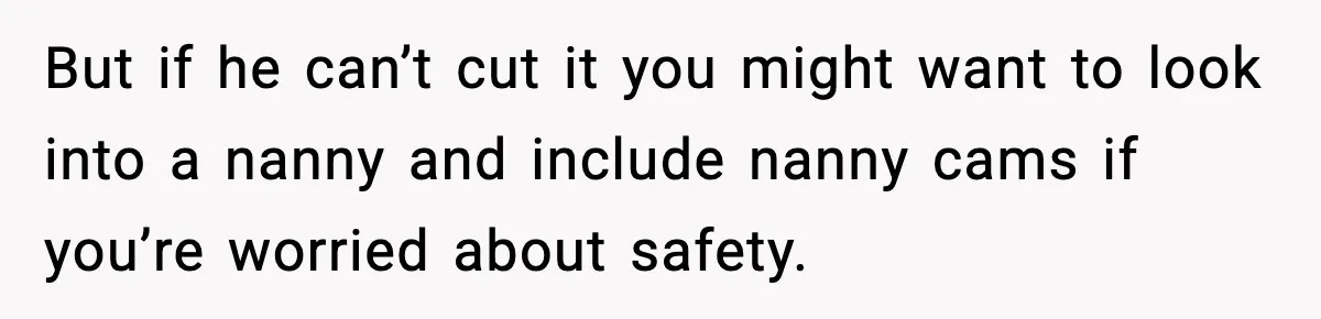 But if he can’t cut it you might want to look into a nanny and include nanny cams if you’re worried about safety.