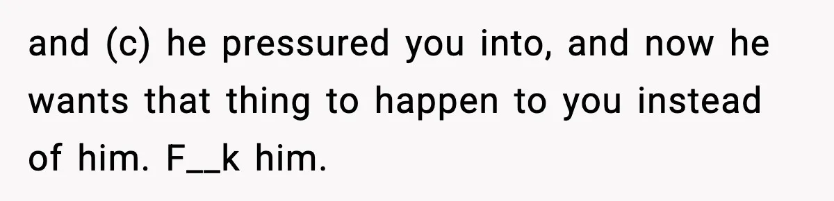 and (c) he pressured you into, and now he wants that thing to happen to you instead of him. F__k him.