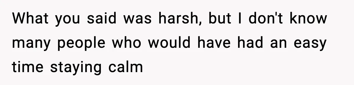 What you said was harsh, but I don't know many people who would have had an easy time staying calm