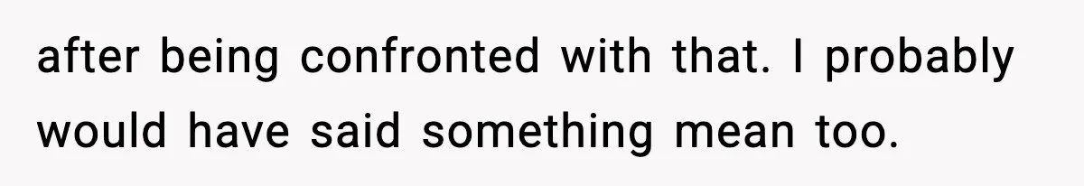 after being confronted with that. I probably would have said something mean too.