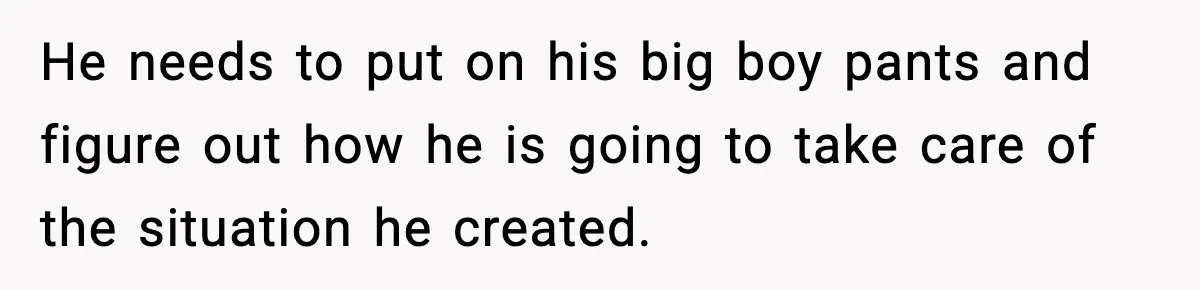 He needs to put on his big boy pants and figure out how he is going to take care of the situation he created.