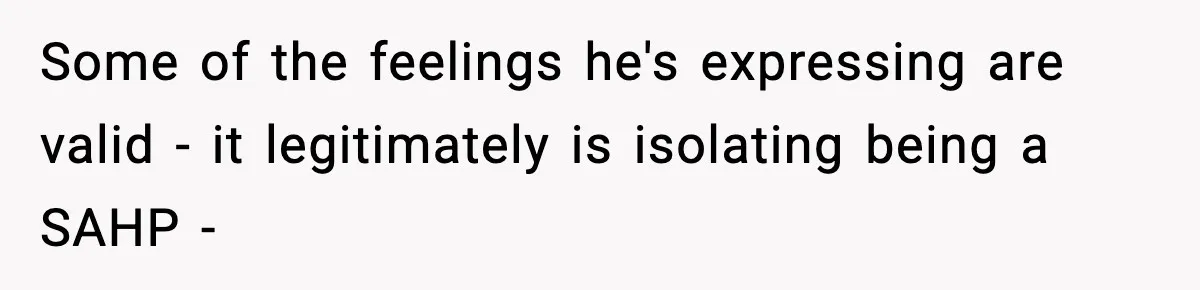 Some of the feelings he's expressing are valid - it legitimately is isolating being a SAHP -