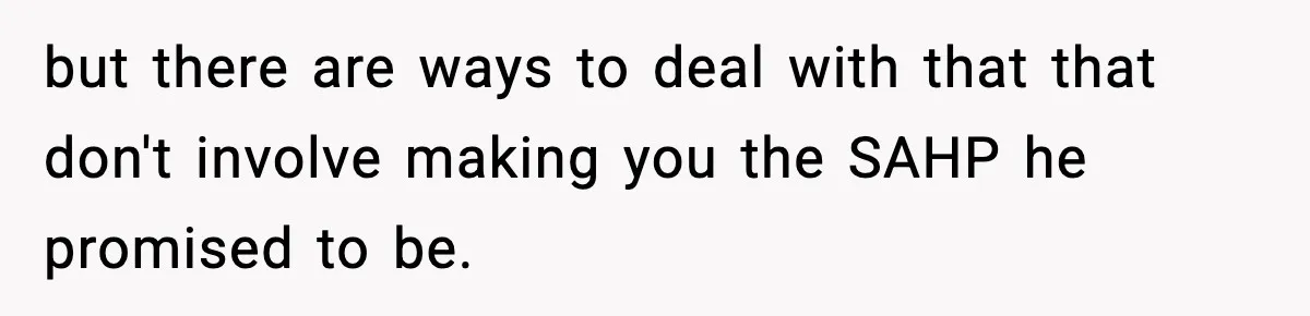 but there are ways to deal with that that don't involve making you the SAHP he promised to be.