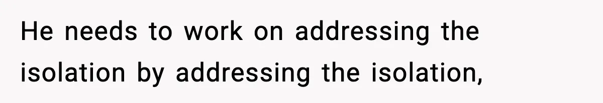 He needs to work on addressing the isolation by addressing the isolation,